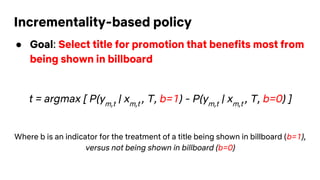 Incrementality-based policy
● Goal: Select title for promotion that benefits most from
being shown in billboard
t = argmax [ P(ym,t
| xm,t
, T, b=1) - P(ym,t
| xm,t
, T, b=0) ]
Where b is an indicator for the treatment of a title being shown in billboard (b=1),
versus not being shown in billboard (b=0)
 