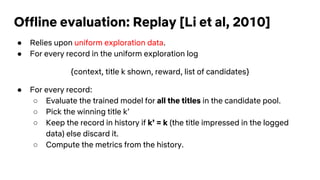 Offline evaluation: Replay [Li et al, 2010]
● Relies upon uniform exploration data.
● For every record in the uniform exploration log
{context, title k shown, reward, list of candidates}
● For every record:
○ Evaluate the trained model for all the titles in the candidate pool.
○ Pick the winning title k’
○ Keep the record in history if k’ = k (the title impressed in the logged
data) else discard it.
○ Compute the metrics from the history.
 