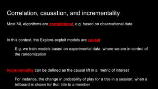 Correlation, causation, and incrementality
Most ML algorithms are correlational, e.g. based on observational data
In this context, the Explore-exploit models are causal
E.g. we train models based on experimental data, where we are in control of
the randomization
Incrementality can be defined as the causal lift in a metric of interest
For instance, the change in probability of play for a title in a session, when a
billboard is shown for that title to a member
 