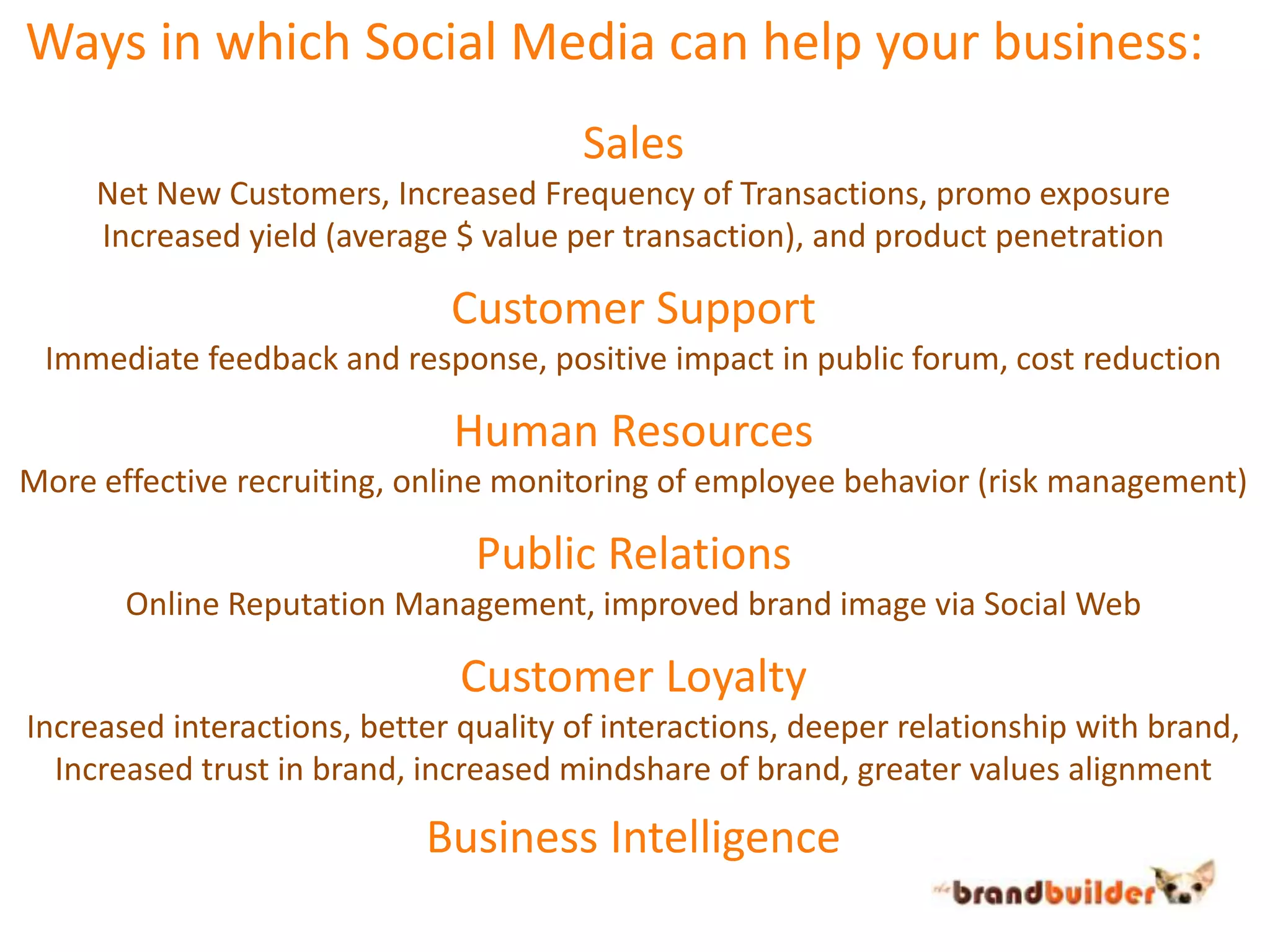  Ways in which Social Media can help your business:SalesNet New Customers, Increased Frequency of Transactions, promo exposureIncreased yield (average $ value per transaction), and product penetrationCustomer SupportImmediate feedback and response, positive impact in public forum, cost reductionHuman ResourcesMore effective recruiting, online monitoring of employee behavior (risk management)Public RelationsOnline Reputation Management, improved brand image via Social WebCustomer LoyaltyIncreased interactions, better quality of interactions, deeper relationship with brand,Increased trust in brand, increased mindshare of brand, greater values alignmentBusiness Intelligence