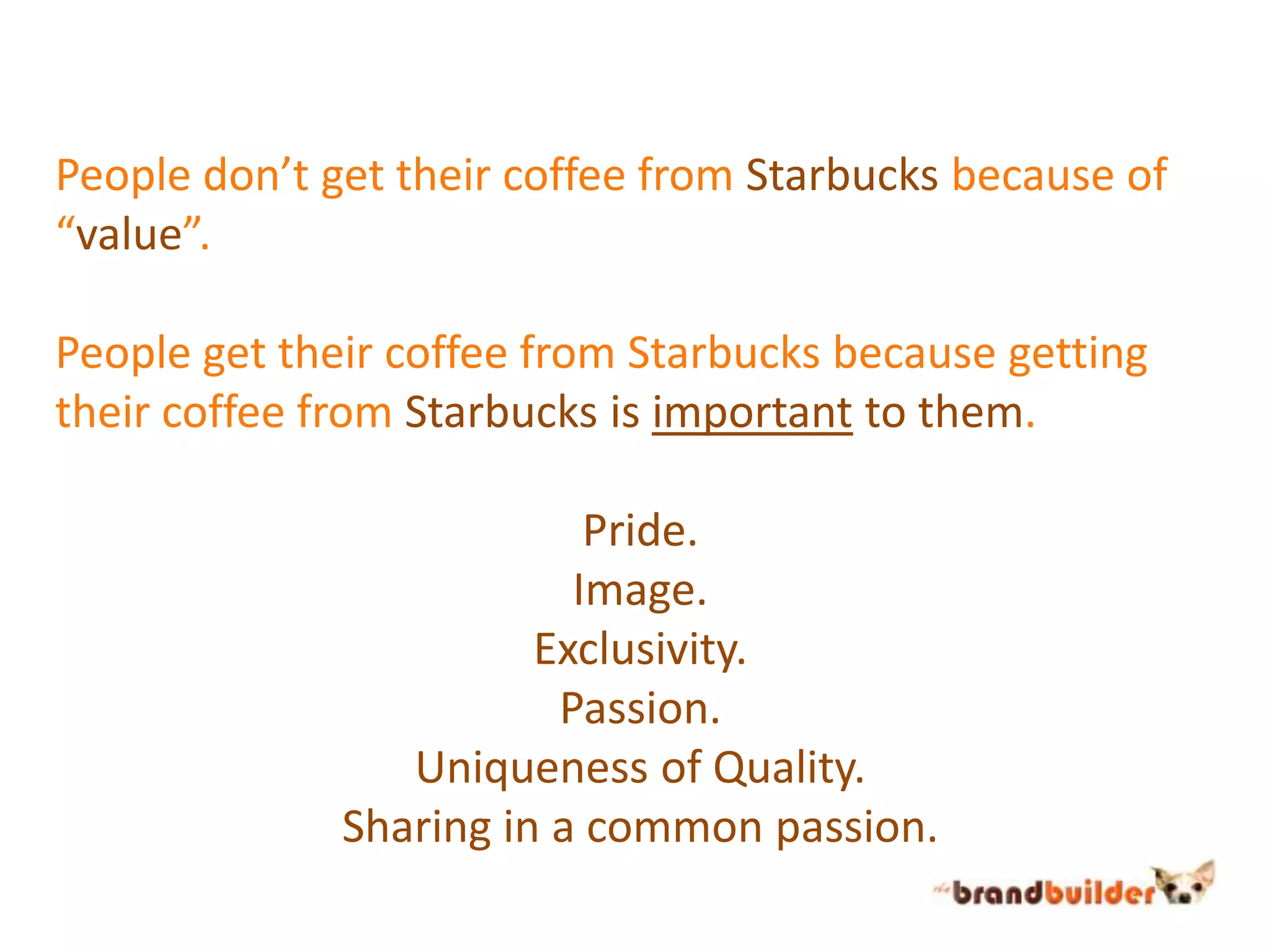 People don’t get their coffee from Starbucks because of “value”.People get their coffee from Starbucks because getting their coffee from Starbucks is important to them.Pride.Image.Exclusivity.Passion.Uniqueness of Quality.Sharing in a common passion.