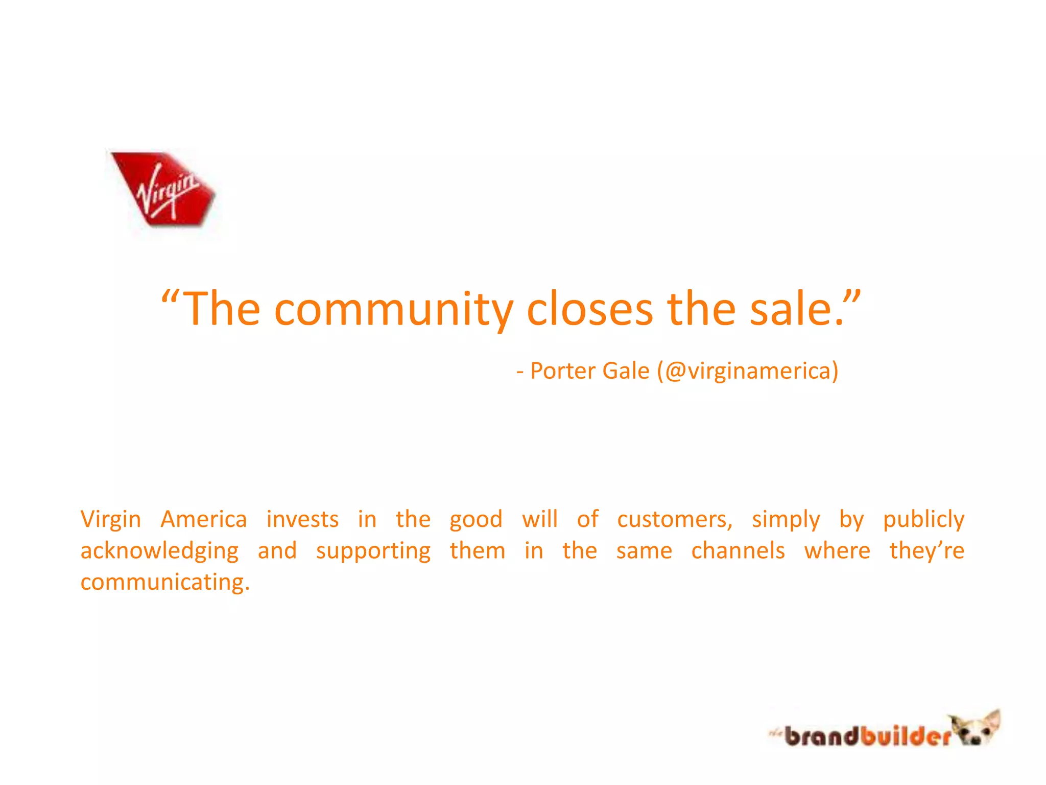 “The community closes the sale.”- Porter Gale (@virginamerica)Virgin America invests in the good will of customers, simply by publicly acknowledging and supporting them in the same channels where they’re communicating.