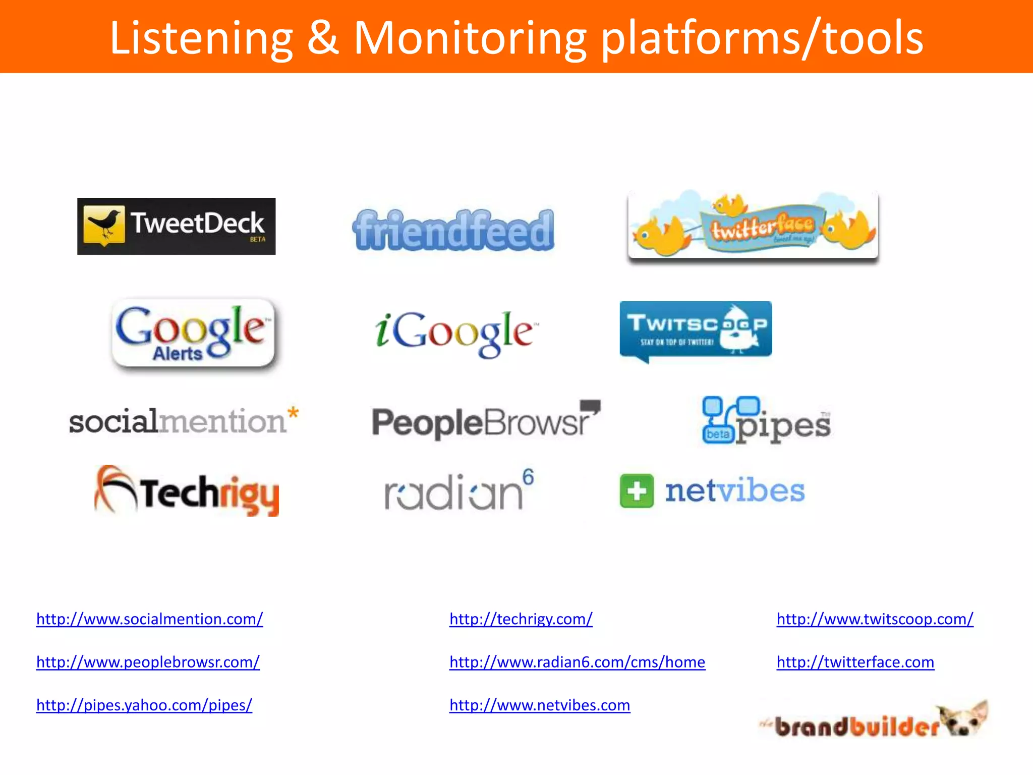 Listening & Monitoring platforms/toolshttp://www.socialmention.com/http://techrigy.com/http://www.twitscoop.com/http://www.peoplebrowsr.com/http://www.radian6.com/cms/homehttp://twitterface.comhttp://pipes.yahoo.com/pipes/http://www.netvibes.com