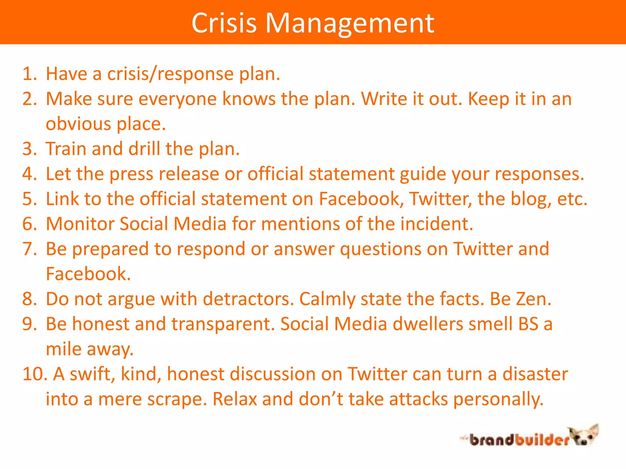 Crisis ManagementHave a crisis/response plan.Make sure everyone knows the plan. Write it out. Keep it in an obvious place.Train and drill the plan.Let the press release or official statement guide your responses.Link to the official statement on Facebook, Twitter, the blog, etc.Monitor Social Media for mentions of the incident.Be prepared to respond or answer questions on Twitter and Facebook.Do not argue with detractors. Calmly state the facts. Be Zen.Be honest and transparent. Social Media dwellers smell BS a mile away.  A swift, kind, honest discussion on Twitter can turn a disaster into a mere scrape. Relax and don’t take attacks personally.