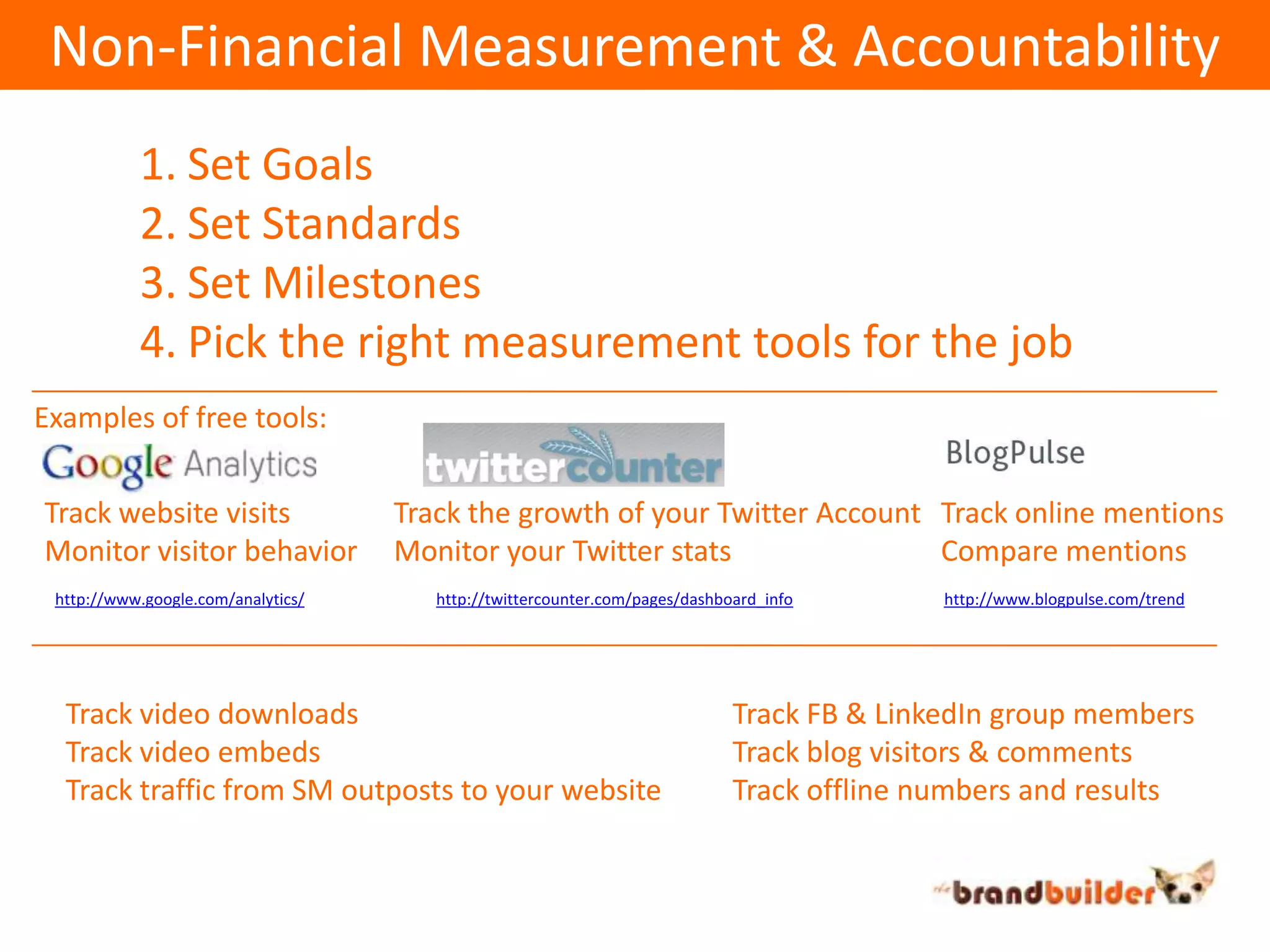 Non-Financial Measurement & AccountabilitySet GoalsSet StandardsSet MilestonesPick the right measurement tools for the jobExamples of free tools:Track website visitsMonitor visitor behaviorTrack the growth of your Twitter AccountMonitor your Twitter statsTrack online mentionsCompare mentionshttp://www.google.com/analytics/http://twittercounter.com/pages/dashboard_infohttp://www.blogpulse.com/trendTrack video downloadsTrack video embedsTrack traffic from SM outposts to your websiteTrack FB & LinkedIn group membersTrack blog visitors & commentsTrack offline numbers and results