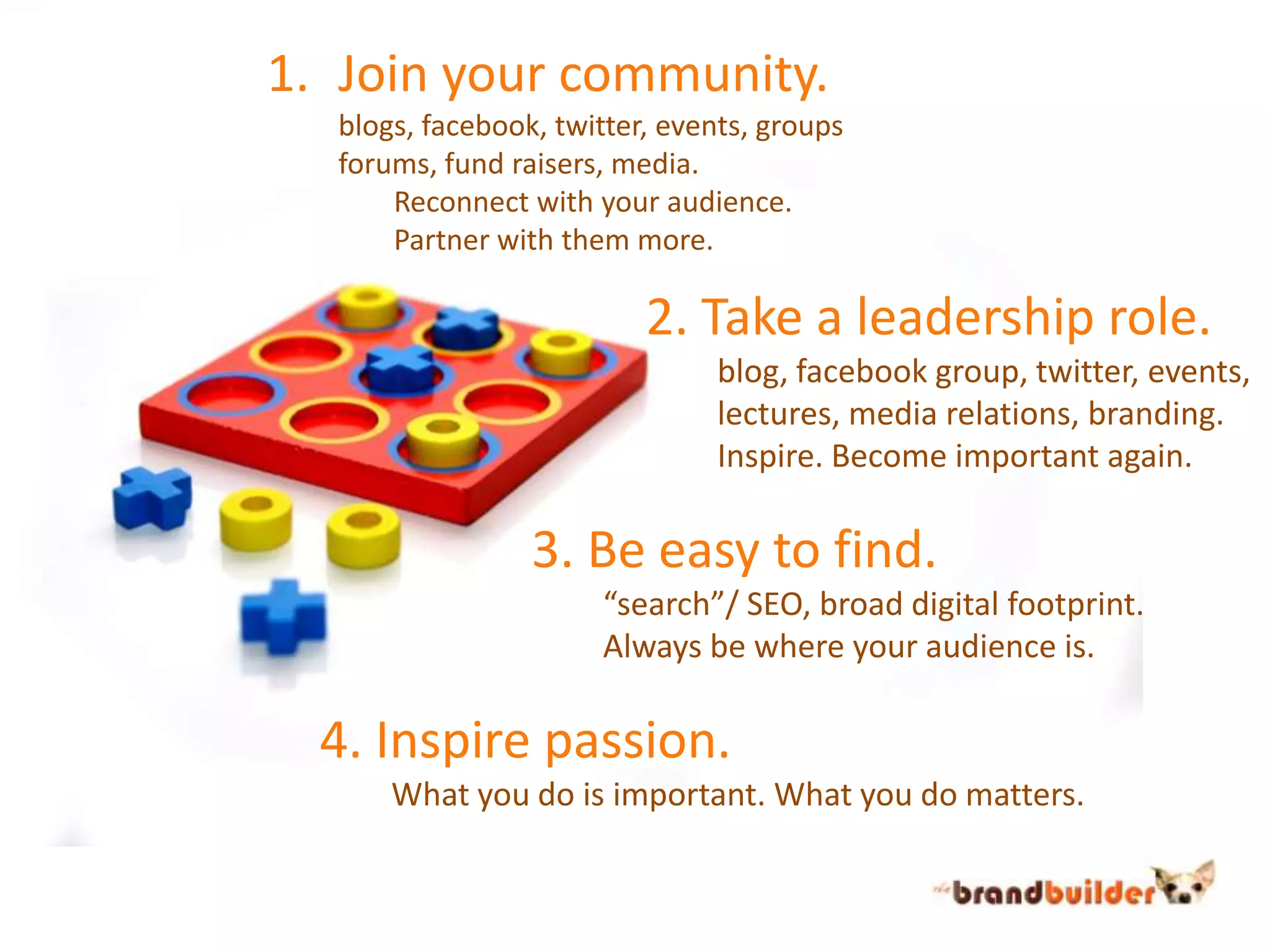 Join your community.	blogs, facebook, twitter, events, groups	forums, fund raisers, media.		Reconnect with your audience.		Partner with them more.2. Take a leadership role.	blog, facebook group, twitter, events,	lectures, media relations, branding.	Inspire. Become important again.3. Be easy to find.	“search”/ SEO, broad digital footprint.	Always be where your audience is.4. Inspire passion.	What you do is important. What you do matters.