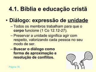 4.1. Bíblia e educação cristã Diálogo: expressão de  unidade Todos os membros trabalham para que o  corpo  funcione (1 Co 12.12-27). Preservar a unidade significa agir com respeito, valorizando cada pessoa no seu modo de ser. Buscar o diálogo como  forma de aproximação e  resolução de conflitos. Página 16 