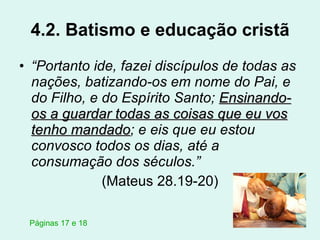 4.2. Batismo e educação cristã “ Portanto ide, fazei discípulos de todas as nações, batizando-os em nome do Pai, e do Filho, e do Espírito Santo;  Ensinando-os a guardar todas as coisas que eu vos tenho mandado ; e eis que eu estou convosco todos os dias, até a consumação dos séculos.” (Mateus 28.19-20) Páginas 17 e 18 
