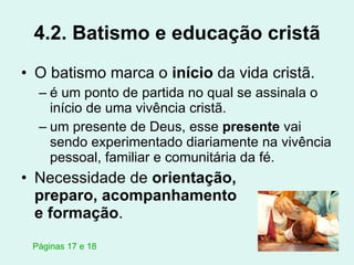 4.2. Batismo e educação cristã O batismo marca o  início  da vida cristã.  é um ponto de partida no qual se assinala o início de uma vivência cristã. um presente de Deus, esse  presente  vai sendo experimentado diariamente na vivência pessoal, familiar e comunitária da fé. Necessidade de  orientação,  preparo, acompanhamento  e formação . Páginas 17 e 18 