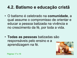 4.2. Batismo e educação cristã O batismo é celebrado na  comunidade , a qual assume o compromisso de orientar e educar a pessoa batizada na vivência e no crescimento da fé, por toda a vida. Todas as pessoas  batizadas são responsáveis pelo ensino e a aprendizagem na fé. Páginas 17 e 18 