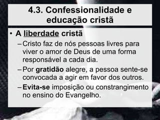 A  liberdade  cristã Cristo faz de nós pessoas livres para viver o amor de Deus de uma forma responsável a cada dia. Por  gratidão  alegre, a pessoa sente-se convocada a agir em favor dos outros. Evita-se  imposição ou constrangimento no ensino do Evangelho. 4.3. Confessionalidade e educação cristã 
