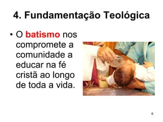 4. Fundamentação Teológica O  batismo  nos compromete a comunidade a educar na fé cristã ao longo de toda a vida.  