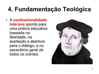4. Fundamentação Teológica A  confessionalidade luterana  aponta para uma prática educativa baseada na liberdade, na aceitação e abertura para o diálogo, e no sacerdócio geral de todos os crentes. 