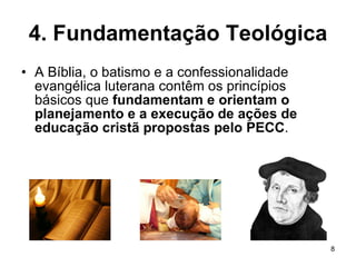 4. Fundamentação Teológica A Bíblia, o batismo e a confessionalidade evangélica luterana contêm os princípios básicos que  fundamentam e orientam o planejamento e a execução de ações de educação cristã propostas pelo PECC . 
