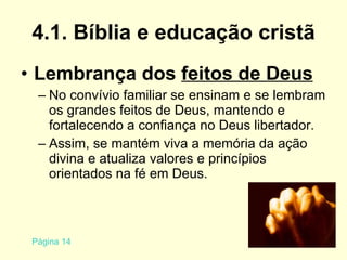 4.1. Bíblia e educação cristã Lembrança dos  feitos de Deus No convívio familiar se ensinam e se lembram os grandes feitos de Deus, mantendo e fortalecendo a confiança no Deus libertador. Assim, se mantém viva a memória da ação divina e atualiza valores e princípios orientados na fé em Deus. Página 14 