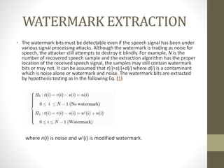 WATERMARK EXTRACTION
• The watermark bits must be detectable even if the speech signal has been under
various signal processing attacks. Although the watermark is trading as noise for
speech, the attacker still attempts to destroy it blindly. For example, N is the
number of recovered speech sample and the extraction algorithm has the proper
location of the received speech signal, the samples may still contain watermark
bits or may not. It can be assumed that r(i)=s(i)+d(i) where d(i) is a contaminant
which is noise alone or watermark and noise. The watermark bits are extracted
by hypothesis testing as in the following Eq. (1)
where n(i) is noise and w′(i) is modified watermark.
 