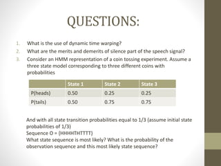 QUESTIONS:
1. What is the use of dynamic time warping?
2. What are the merits and demerits of silence part of the speech signal?
3. Consider an HMM representation of a coin tossing experiment. Assume a
three state model corresponding to three different coins with
probabilities
State 1 State 2 State 3
P(heads) 0.50 0.25 0.25
P(tails) 0.50 0.75 0.75
And with all state transition probabilities equal to 1/3 (assume initial state
probabilities of 1/3)
Sequence O = {HHHHTHTTTT}
What state sequence is most likely? What is the probability of the
observation sequence and this most likely state sequence?
 