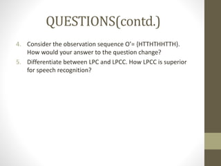 QUESTIONS(contd.)
4. Consider the observation sequence O’= {HTTHTHHTTH}.
How would your answer to the question change?
5. Differentiate between LPC and LPCC. How LPCC is superior
for speech recognition?
 