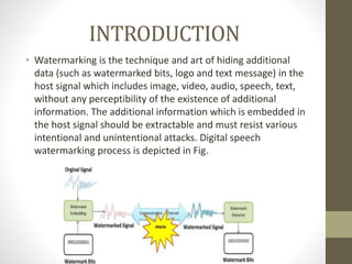 INTRODUCTION
• Watermarking is the technique and art of hiding additional
data (such as watermarked bits, logo and text message) in the
host signal which includes image, video, audio, speech, text,
without any perceptibility of the existence of additional
information. The additional information which is embedded in
the host signal should be extractable and must resist various
intentional and unintentional attacks. Digital speech
watermarking process is depicted in Fig.
 