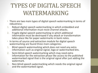 TYPES OF DIGITAL SPEECH
WATERMARKING
• There are two main types of digital speech watermarking in terms of
robustness:
1. Robust digital speech watermarking in which embedded and
additional information must resist channel attacks.
2. Fragile digital speech watermarking in which additional
information must be destroyed if any attack or transformation
takes place like for paper watermarks in bank notes.
• In terms of source and extraction module for digital speech
watermarking are found three main categories:
1. Blind speech watermarking which does not need any extra
information such as original signal, logo or watermarked bits.
2. Semi-blind speech watermarking which may need extra
information for the extraction phase like access to the published
watermarked signal that is the original signal after just adding the
watermark.
3. Non-blind speech watermarking which needs the original signal
and the watermarked signal.
 