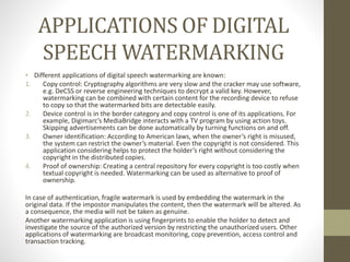 APPLICATIONS OF DIGITAL
SPEECH WATERMARKING
• Different applications of digital speech watermarking are known:
1. Copy control: Cryptography algorithms are very slow and the cracker may use software,
e.g. DeCSS or reverse engineering techniques to decrypt a valid key. However,
watermarking can be combined with certain content for the recording device to refuse
to copy so that the watermarked bits are detectable easily.
2. Device control is in the border category and copy control is one of its applications. For
example, Digimarc’s MediaBridge interacts with a TV program by using action toys.
Skipping advertisements can be done automatically by turning functions on and off.
3. Owner identification: According to American laws, when the owner’s right is misused,
the system can restrict the owner’s material. Even the copyright is not considered. This
application considering helps to protect the holder’s right without considering the
copyright in the distributed copies.
4. Proof of ownership: Creating a central repository for every copyright is too costly when
textual copyright is needed. Watermarking can be used as alternative to proof of
ownership.
In case of authentication, fragile watermark is used by embedding the watermark in the
original data. If the impostor manipulates the content, then the watermark will be altered. As
a consequence, the media will not be taken as genuine.
Another watermarking application is using fingerprints to enable the holder to detect and
investigate the source of the authorized version by restricting the unauthorized users. Other
applications of watermarking are broadcast monitoring, copy prevention, access control and
transaction tracking.
 