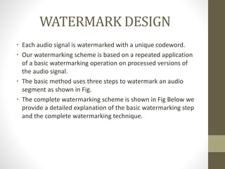WATERMARK DESIGN
• Each audio signal is watermarked with a unique codeword.
• Our watermarking scheme is based on a repeated application
of a basic watermarking operation on processed versions of
the audio signal.
• The basic method uses three steps to watermark an audio
segment as shown in Fig.
• The complete watermarking scheme is shown in Fig Below we
provide a detailed explanation of the basic watermarking step
and the complete watermarking technique.
 