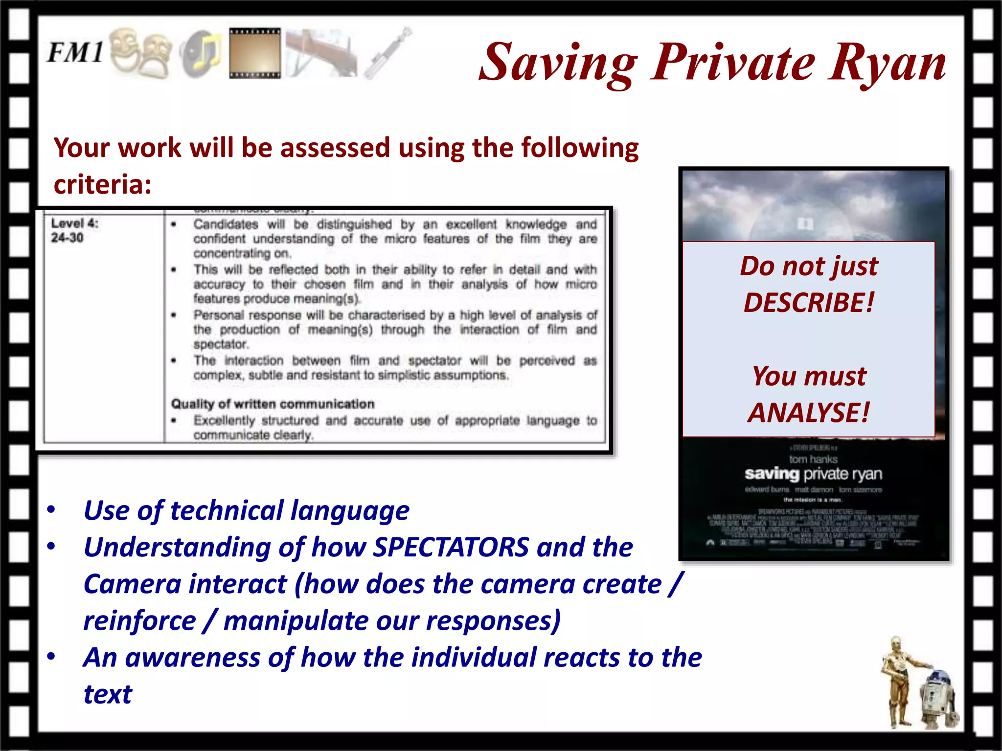 Saving Private Ryan
Your work will be assessed using the following
criteria:
• Use of technical language
• Understanding of how SPECTATORS and the
Camera interact (how does the camera create /
reinforce / manipulate our responses)
• An awareness of how the individual reacts to the
text
Do not just
DESCRIBE!
You must
ANALYSE!