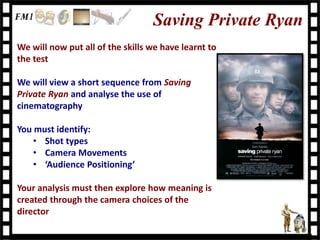 Saving Private Ryan
We will now put all of the skills we have learnt to
the test
We will view a short sequence from Saving
Private Ryan and analyse the use of
cinematography
You must identify:
• Shot types
• Camera Movements
• ‘Audience Positioning’
Your analysis must then explore how meaning is
created through the camera choices of the
director
 