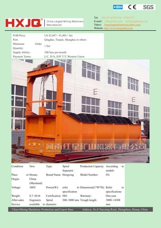 Tel: +86-371-67833161 / 67833171
E-mail: sales@hxjq.com sinohxjq@hxjq.com
Yahoo: hongxingmachinery@yahoo.com
Website: http://www.hxjqchina.com

FOB Price:
Port:
Minimum
Quantity:
Supply Ability:
Payment Terms:

Condition:
Place
Origin:
Voltage:
Weight:
After-sales
Service

US $3,887 - 91,003 / Set
Qingdao, Tianjin, Shanghai or others
Order

New
of Henan,
China
(Mainland)
380V

1 Set
100 Sets per month
L/C, D/A, D/P, T/T, Western Union

Type:

Spiral
Separator
Brand Name: Hongxing

Production Capacity: According
models
Model Number:
FG

to

Power(W):

refer
to Dimension(L*W*H): Refer
to
specification
specifications
0.7~84.8t
Certification: ISO
Warranty:
One year
Engineers
Spiral
300~3000 mm Trough length:
3000~14300
available to diameter:
mm

China Mining Machinery Production and Export Base

Address: No.8 Tanxiang Road, Zhengzhou, Henan, China

 