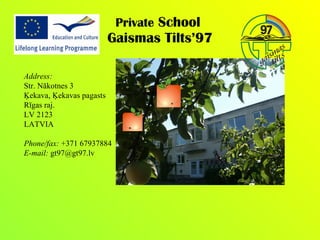 Private  School  Gaismas Tilts’97 Address: Str. Nākotnes 3 Ķekava, Ķekavas pagasts Rīgas raj. LV 2123 LATVIA Phone/fax:  +371 67937884 E-mail:  gt97@gt97.lv 