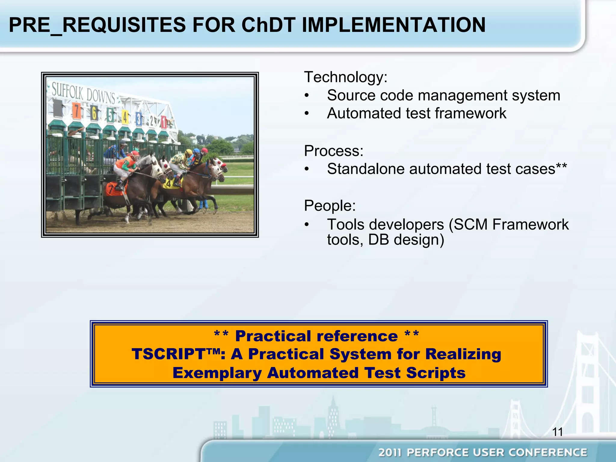 PRE_REQUISITES FOR ChDT IMPLEMENTATION

                            Technology:
                            •  Source code management system
                            •  Automated test framework

                            Process:
                            •  Standalone automated test cases**

                            People:
                            •  Tools developers (SCM Framework
                               tools, DB design)




                 ** Practical reference **
         TSCRIPT™: A Practical System for Realizing
             Exemplary Automated Test Scripts


                                                             11
 