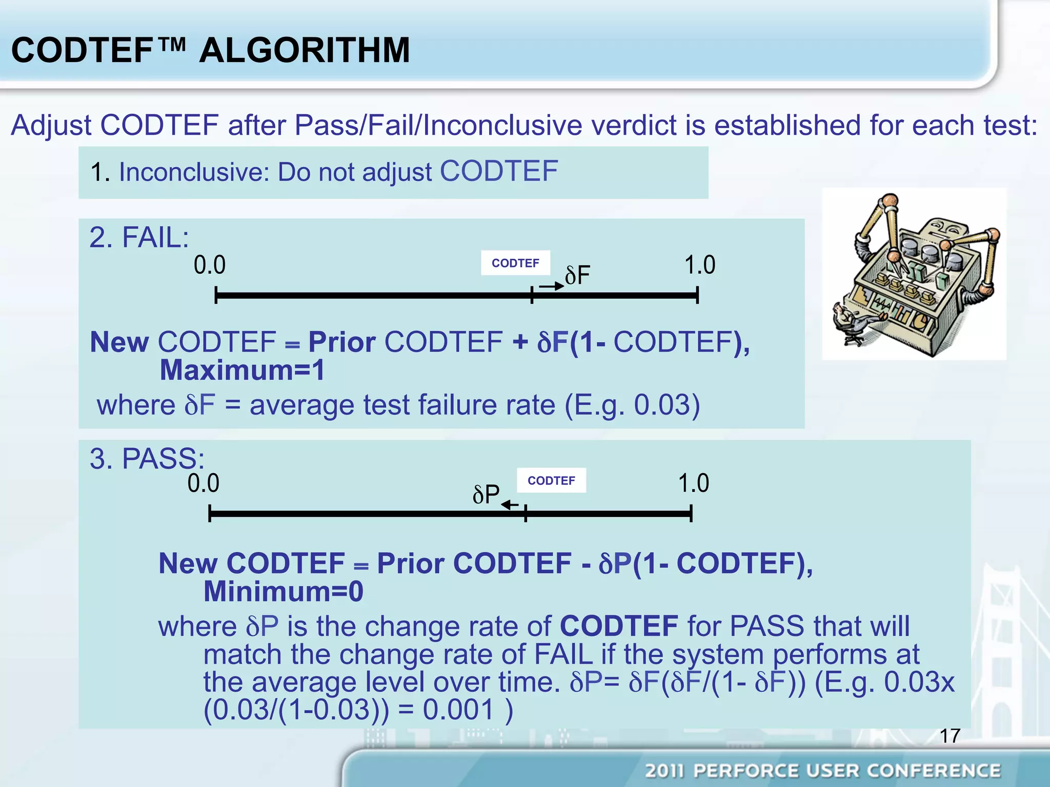 CODTEF™ ALGORITHM

Adjust CODTEF after Pass/Fail/Inconclusive verdict is established for each test:
      1. Inconclusive: Do not adjust CODTEF

      2. FAIL:
                 0.0                     Δ δF
                                     CODTEF
                                                    1.0

      New CODTEF = Prior CODTEF + δF(1- CODTEF),
          Maximum=1
      where δF = average test failure rate (E.g. 0.03)
      3. PASS:
             0.0                    δP Δ
                                        CODTEF
                                                   1.0


           New CODTEF = Prior CODTEF - δP(1- CODTEF),
             Minimum=0
           where δP is the change rate of CODTEF for PASS that will
             match the change rate of FAIL if the system performs at
             the average level over time. δP= δF(δF/(1- δF)) (E.g. 0.03x
             (0.03/(1-0.03)) = 0.001 )
                                                                        17
 