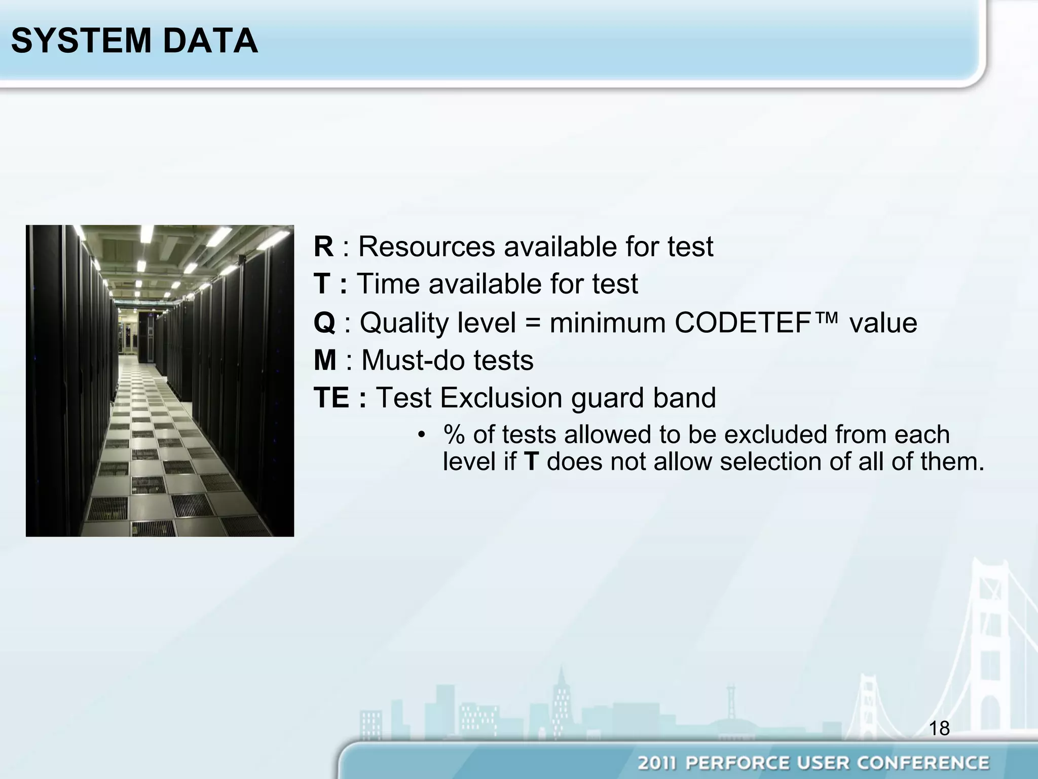 SYSTEM DATA




              R : Resources available for test
              T : Time available for test
              Q : Quality level = minimum CODETEF™ value
              M : Must-do tests
              TE : Test Exclusion guard band
                     •  % of tests allowed to be excluded from each
                        level if T does not allow selection of all of them.




                                                                     18
 