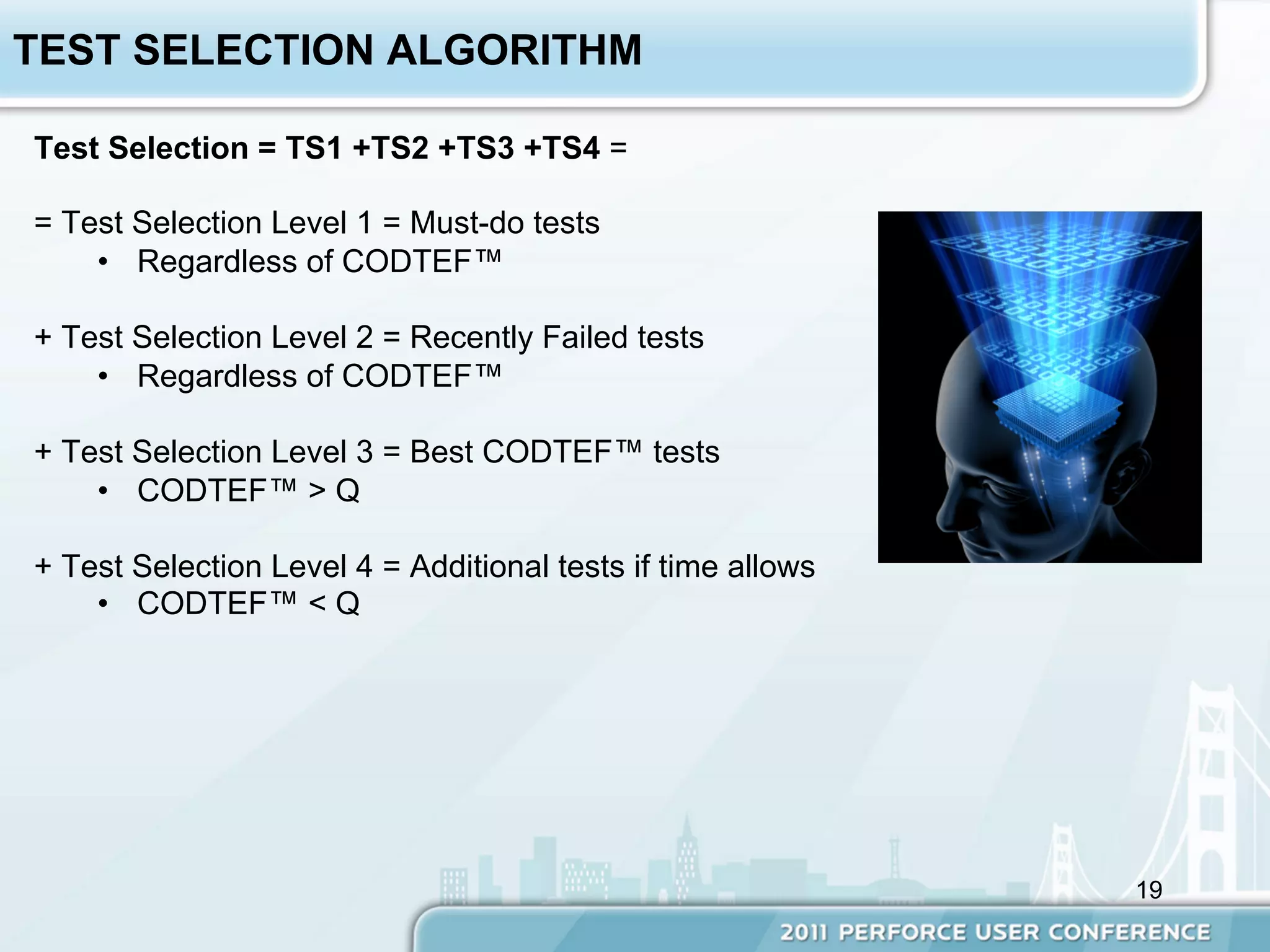 TEST SELECTION ALGORITHM

Test Selection = TS1 +TS2 +TS3 +TS4 =

= Test Selection Level 1 = Must-do tests
    •  Regardless of CODTEF™

+ Test Selection Level 2 = Recently Failed tests
    •  Regardless of CODTEF™

+ Test Selection Level 3 = Best CODTEF™ tests
    •  CODTEF™ > Q

+ Test Selection Level 4 = Additional tests if time allows
    •  CODTEF™ < Q




                                                             19
 