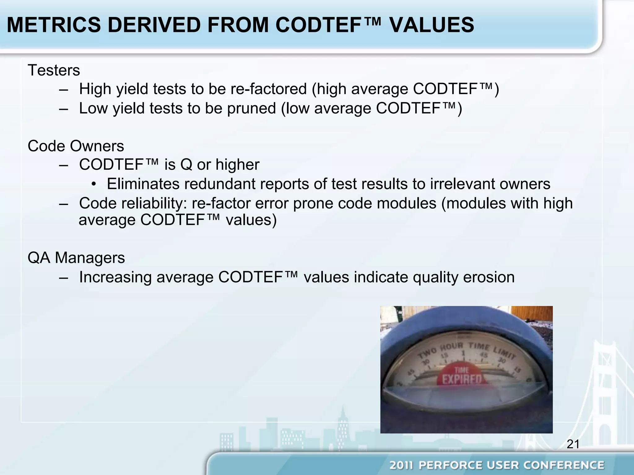 METRICS DERIVED FROM CODTEF™ VALUES

 Testers
     –  High yield tests to be re-factored (high average CODTEF™)
     –  Low yield tests to be pruned (low average CODTEF™)

 Code Owners
    –  CODTEF™ is Q or higher
        •  Eliminates redundant reports of test results to irrelevant owners
    –  Code reliability: re-factor error prone code modules (modules with high
       average CODTEF™ values)

 QA Managers
    –  Increasing average CODTEF™ values indicate quality erosion




                                                                             21
 