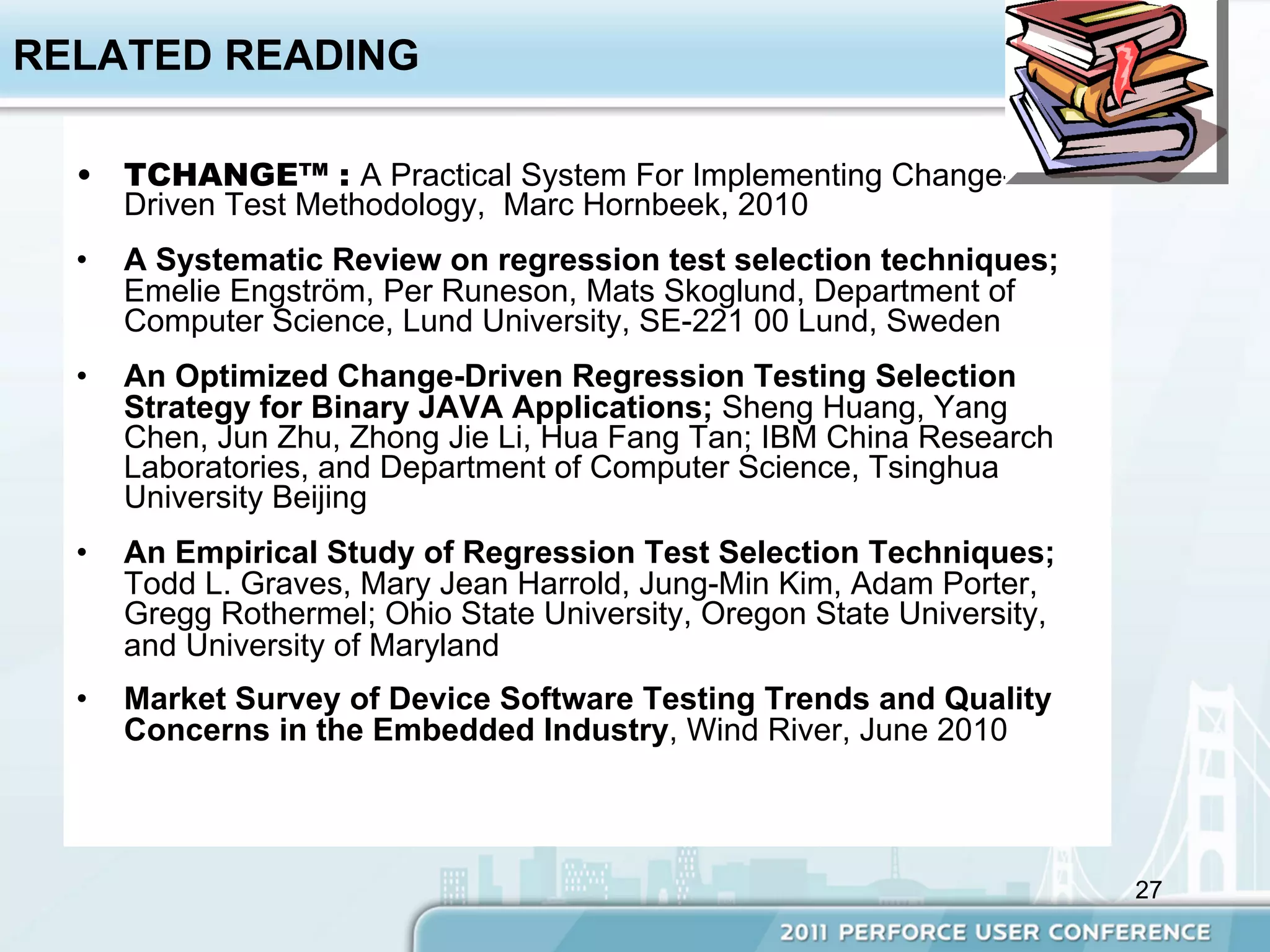 RELATED READING

  •  TCHANGE™ : A Practical System For Implementing Change-
     Driven Test Methodology, Marc Hornbeek, 2010
  •    A Systematic Review on regression test selection techniques;
       Emelie Engström, Per Runeson, Mats Skoglund, Department of
       Computer Science, Lund University, SE-221 00 Lund, Sweden
  •    An Optimized Change-Driven Regression Testing Selection
       Strategy for Binary JAVA Applications; Sheng Huang, Yang
       Chen, Jun Zhu, Zhong Jie Li, Hua Fang Tan; IBM China Research
       Laboratories, and Department of Computer Science, Tsinghua
       University Beijing
  •    An Empirical Study of Regression Test Selection Techniques;
       Todd L. Graves, Mary Jean Harrold, Jung-Min Kim, Adam Porter,
       Gregg Rothermel; Ohio State University, Oregon State University,
       and University of Maryland
  •    Market Survey of Device Software Testing Trends and Quality
       Concerns in the Embedded Industry, Wind River, June 2010



                                                                          27
 