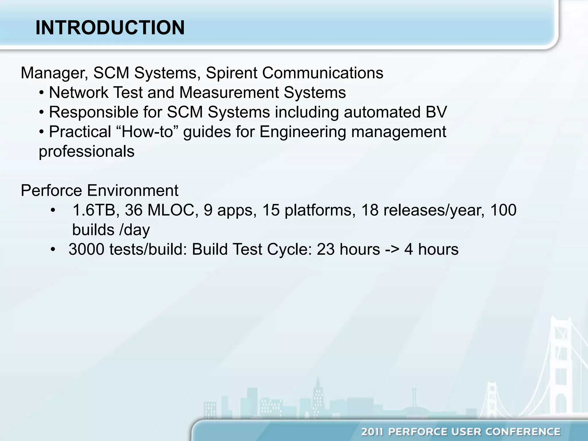 INTRODUCTION

Manager, SCM Systems, Spirent Communications
 •  Network Test and Measurement Systems
 •  Responsible for SCM Systems including automated BV
 •  Practical “How-to” guides for Engineering management
 professionals

Perforce Environment
    •  1.6TB, 36 MLOC, 9 apps, 15 platforms, 18 releases/year, 100
       builds /day
    •  3000 tests/build: Build Test Cycle: 23 hours -> 4 hours
 