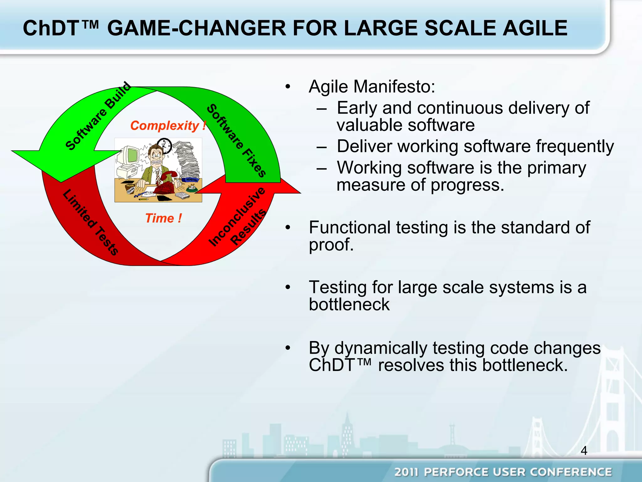 ChDT™ GAME-CHANGER FOR LARGE SCALE AGILE

                   •  Agile Manifesto:
                       –  Early and continuous delivery of
                          valuable software
                       –  Deliver working software frequently
                       –  Working software is the primary
                          measure of progress.

                   •  Functional testing is the standard of
                      proof.

                   •  Testing for large scale systems is a
                      bottleneck

                   •  By dynamically testing code changes
                      ChDT™ resolves this bottleneck.



                                                         4
 
