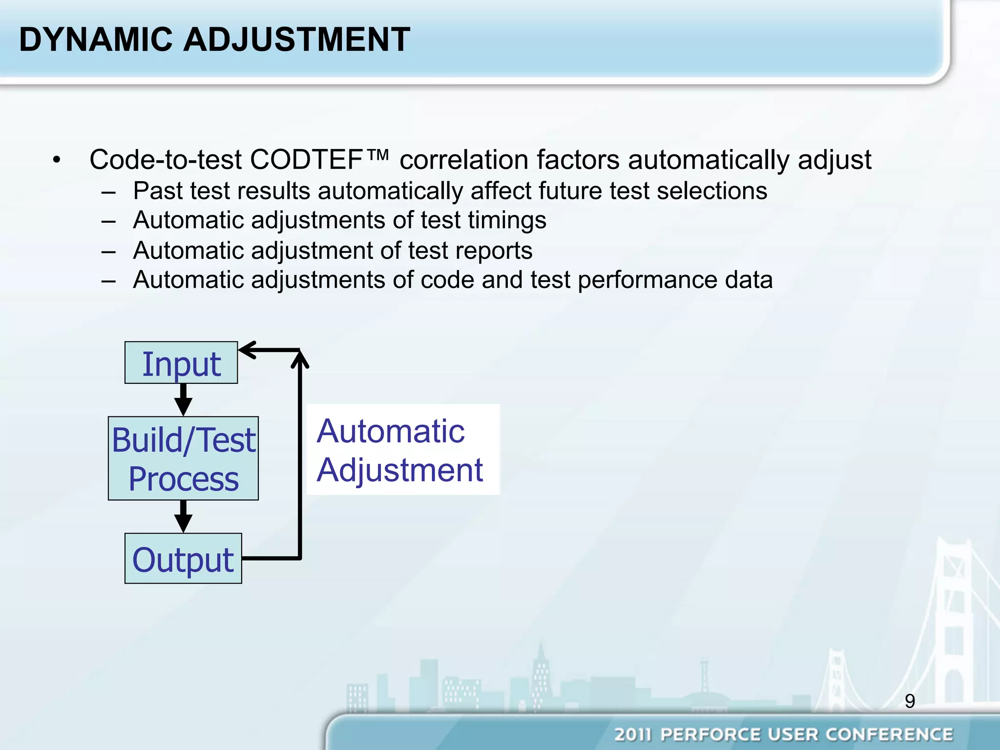 DYNAMIC ADJUSTMENT


 •  Code-to-test CODTEF™ correlation factors automatically adjust
    –    Past test results automatically affect future test selections
    –    Automatic adjustments of test timings
    –    Automatic adjustment of test reports
    –    Automatic adjustments of code and test performance data


         Input

     Build/Test           Automatic
      Process             Adjustment

         Output



                                                                         9
 