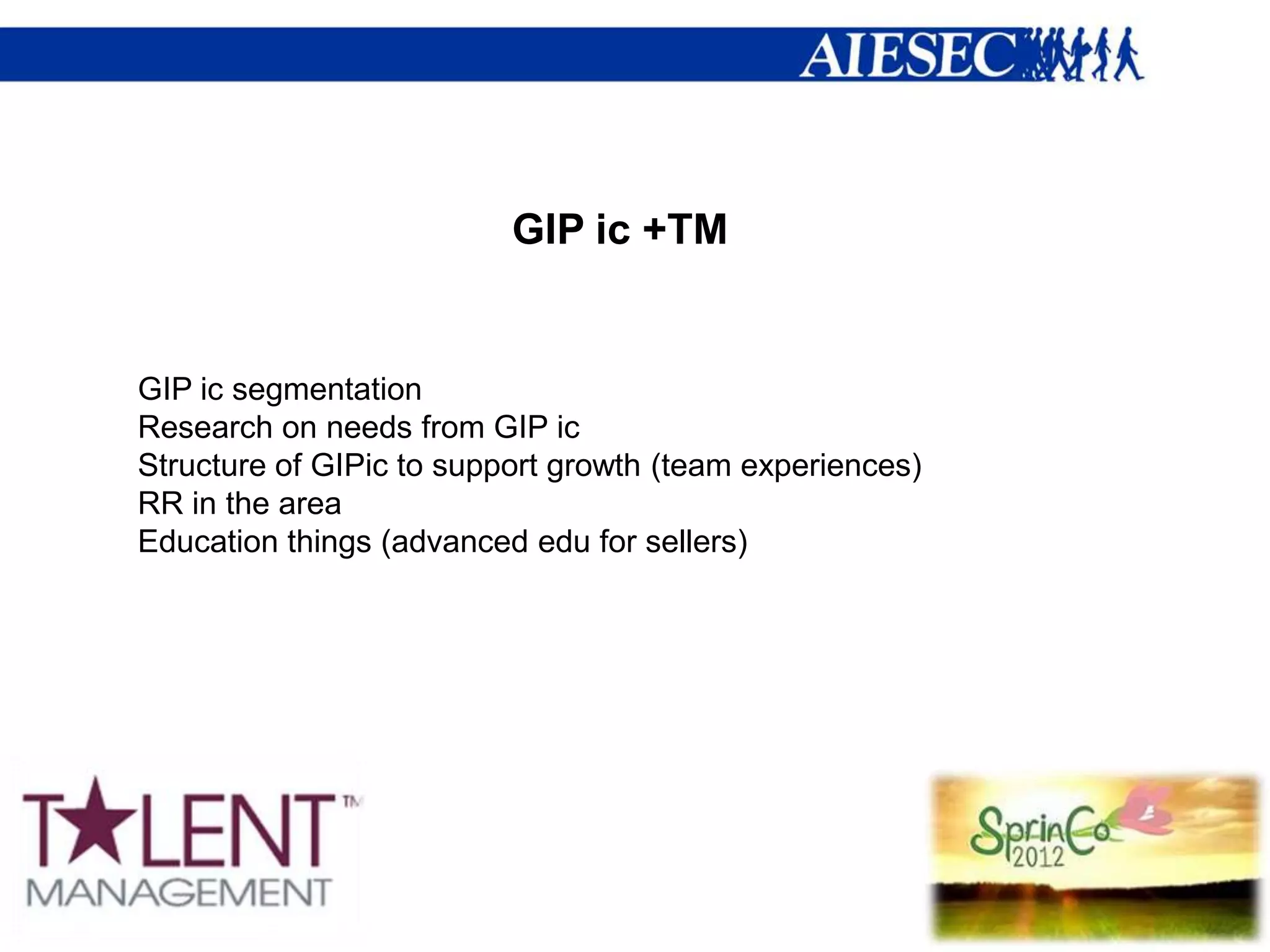 GIP ic +TM


GIP ic segmentation
Research on needs from GIP ic
Structure of GIPic to support growth (team experiences)
RR in the area
Education things (advanced edu for sellers)
 