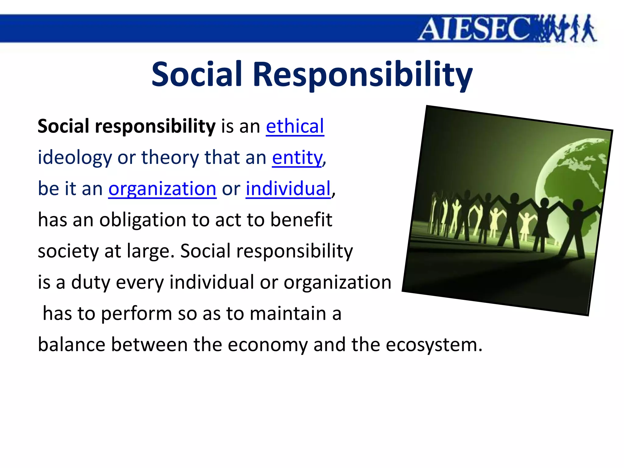 Social Responsibility
Social responsibility is an ethical
ideology or theory that an entity,
be it an organization or individual,
has an obligation to act to benefit
society at large. Social responsibility
is a duty every individual or organization
 has to perform so as to maintain a
balance between the economy and the ecosystem.
 