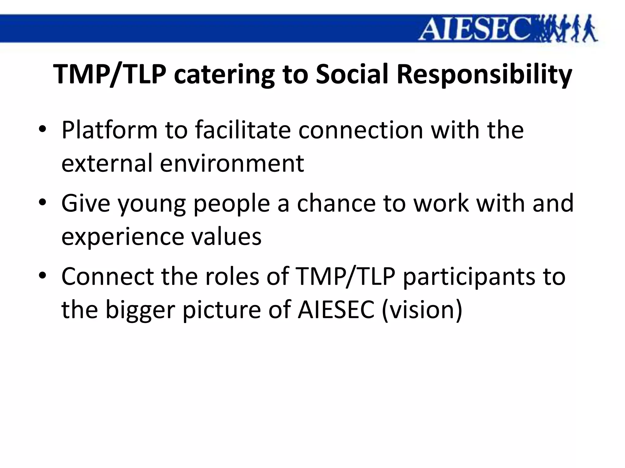 TMP/TLP catering to Social Responsibility
• Platform to facilitate connection with the
  external environment
• Give young people a chance to work with and
  experience values
• Connect the roles of TMP/TLP participants to
  the bigger picture of AIESEC (vision)
 