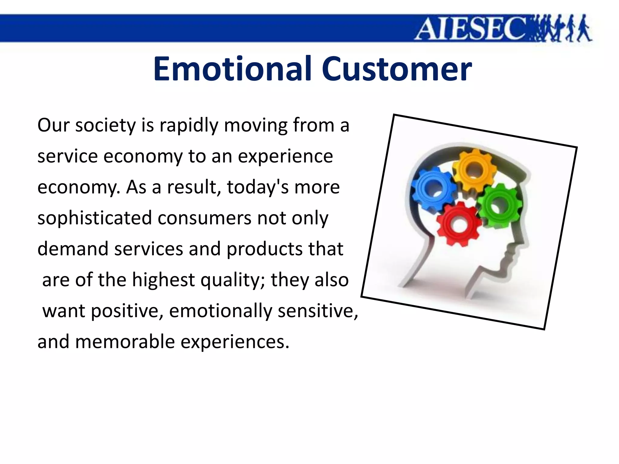 Emotional Customer
Our society is rapidly moving from a
service economy to an experience
economy. As a result, today's more
sophisticated consumers not only
demand services and products that
 are of the highest quality; they also
 want positive, emotionally sensitive,
and memorable experiences.
 