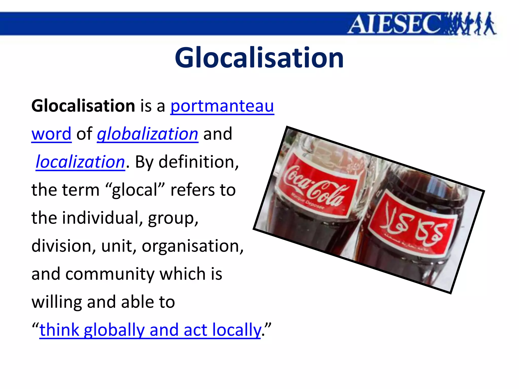 Glocalisation
Glocalisation is a portmanteau
word of globalization and
 localization. By definition,
the term “glocal” refers to
the individual, group,
division, unit, organisation,
and community which is
willing and able to
“think globally and act locally.”
 