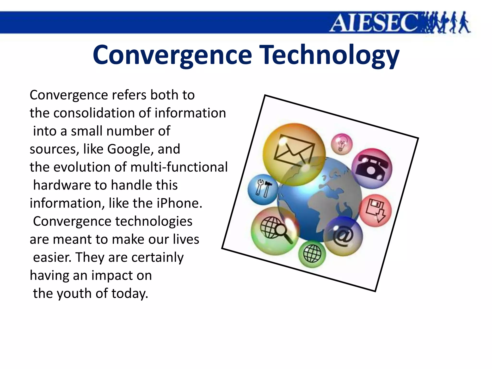 Convergence Technology
Convergence refers both to
the consolidation of information
 into a small number of
sources, like Google, and
the evolution of multi-functional
 hardware to handle this
information, like the iPhone.
 Convergence technologies
are meant to make our lives
 easier. They are certainly
having an impact on
 the youth of today.
 