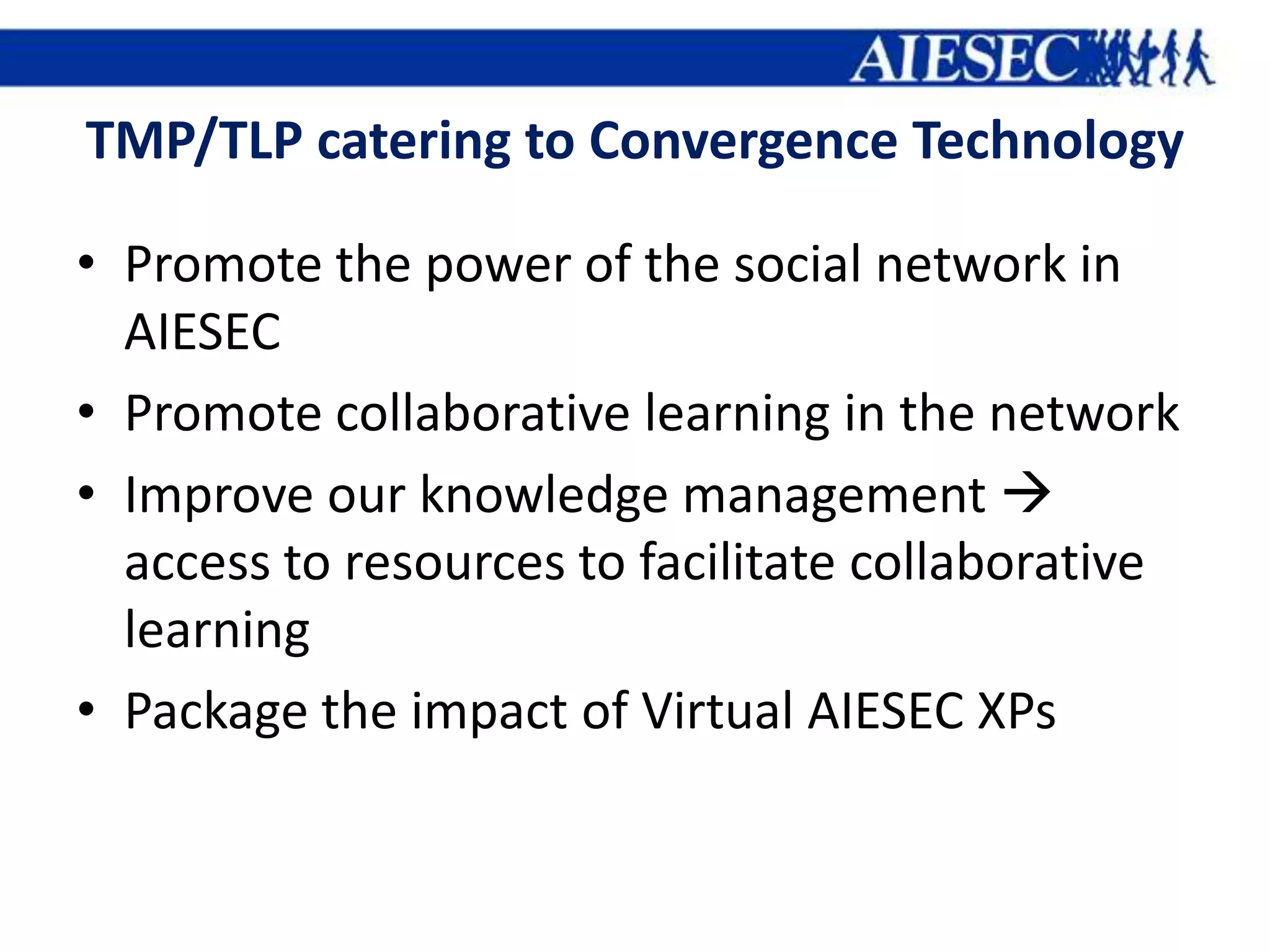 TMP/TLP catering to Convergence Technology

• Promote the power of the social network in
  AIESEC
• Promote collaborative learning in the network
• Improve our knowledge management 
  access to resources to facilitate collaborative
  learning
• Package the impact of Virtual AIESEC XPs
 
