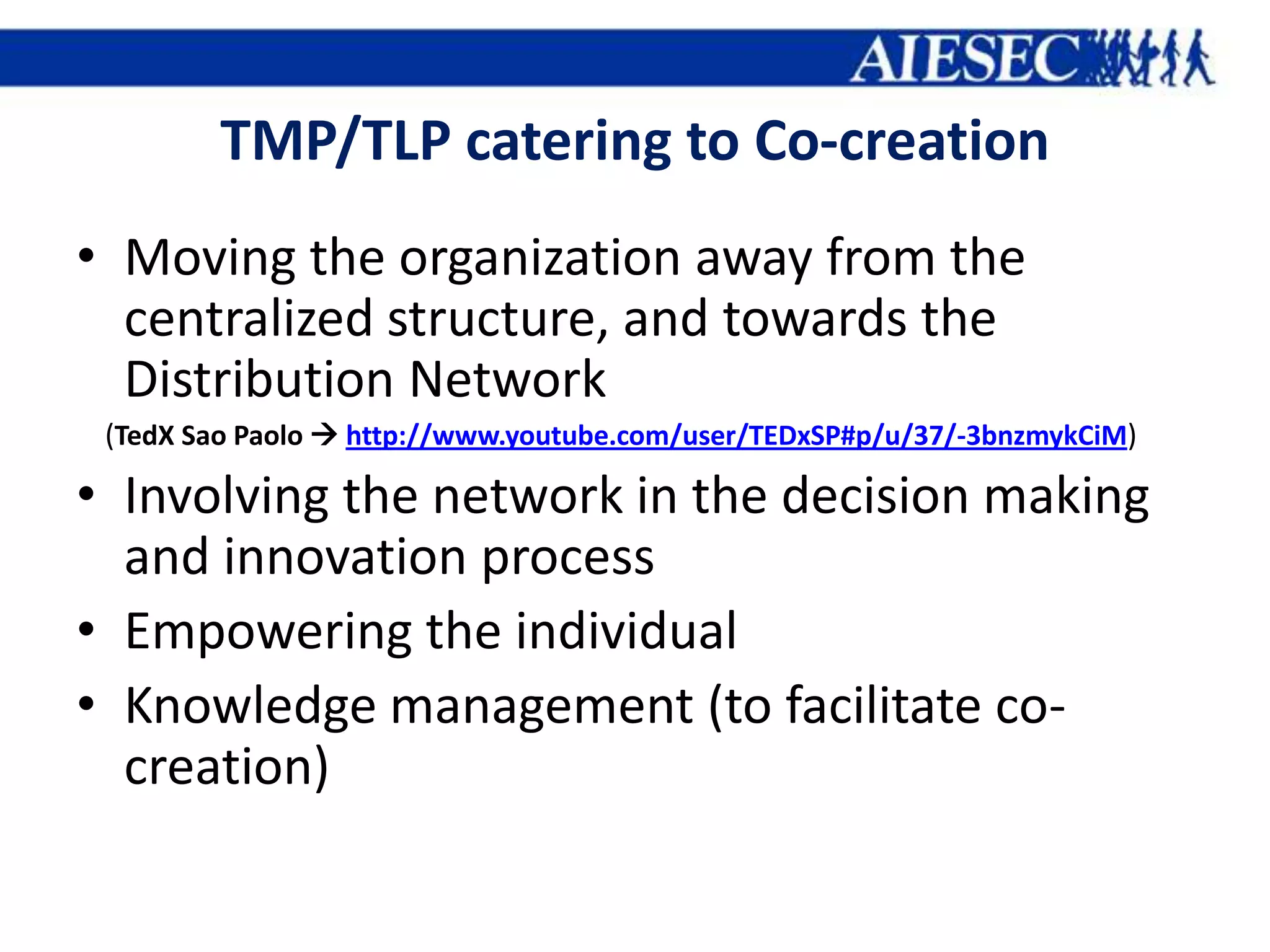 TMP/TLP catering to Co-creation
• Moving the organization away from the
  centralized structure, and towards the
  Distribution Network
 (TedX Sao Paolo  http://www.youtube.com/user/TEDxSP#p/u/37/-3bnzmykCiM)

• Involving the network in the decision making
  and innovation process
• Empowering the individual
• Knowledge management (to facilitate co-
  creation)
 