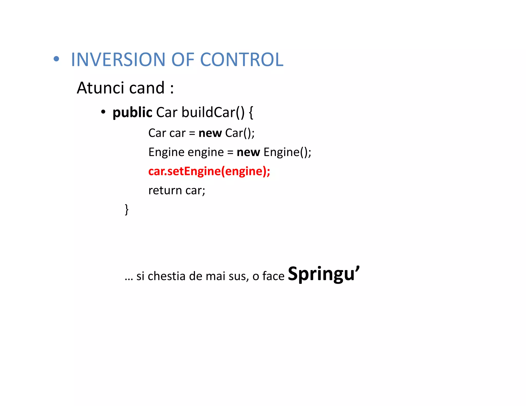 • INVERSION OF CONTROL
  Atunci cand :
     • public Car buildCar() {
            Car car = new Car();
            Engine engine = new Engine();
            car.setEngine(engine);
            return car;
        }




        … si chestia de mai sus, o face Springu’
 