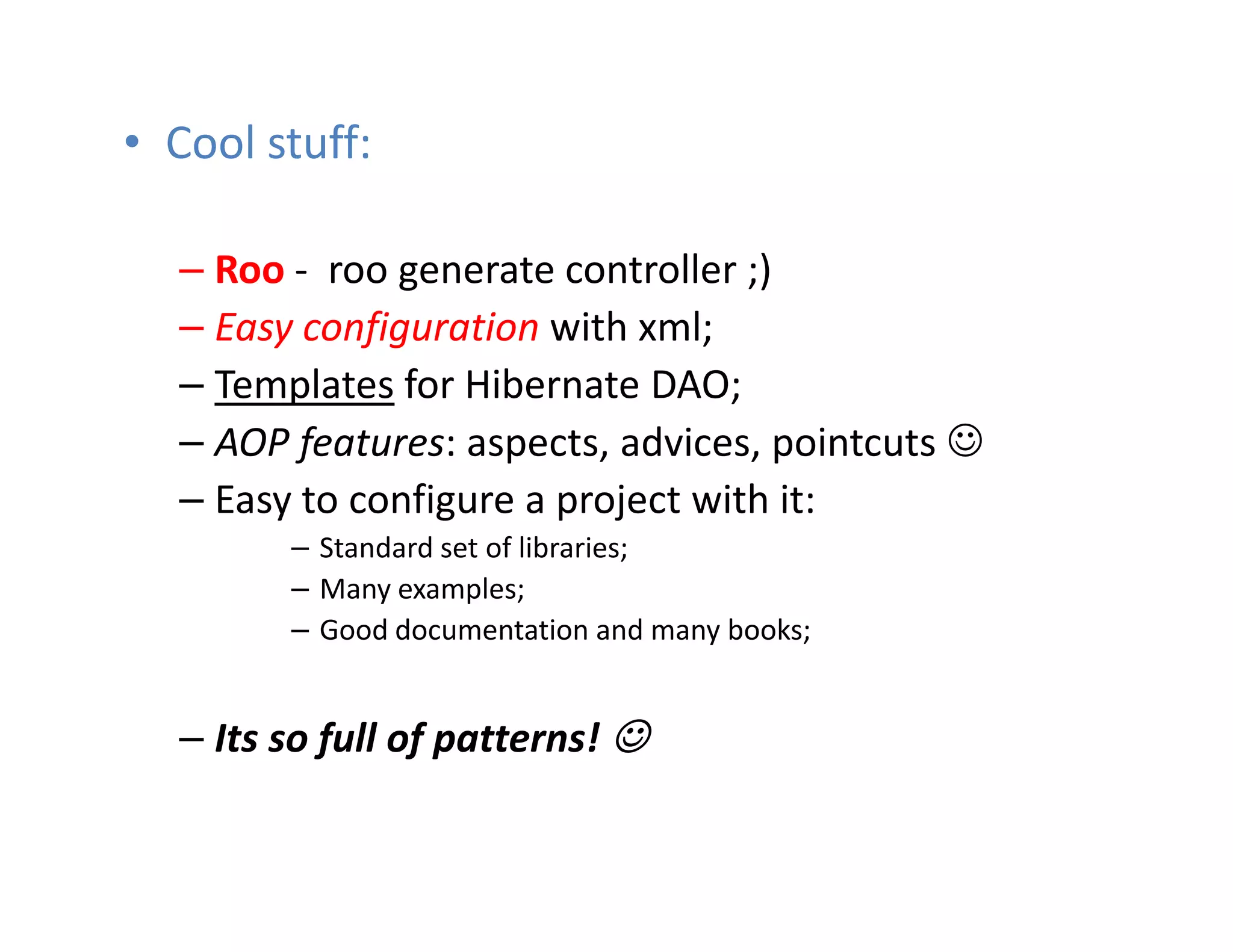 • Cool stuff:

  – Roo - roo generate controller ;)
  – Easy configuration with xml;
  – Templates for Hibernate DAO;
  – AOP features: aspects, advices, pointcuts ☺
  – Easy to configure a project with it:
        – Standard set of libraries;
        – Many examples;
        – Good documentation and many books;


  – Its so full of patterns! ☺
 