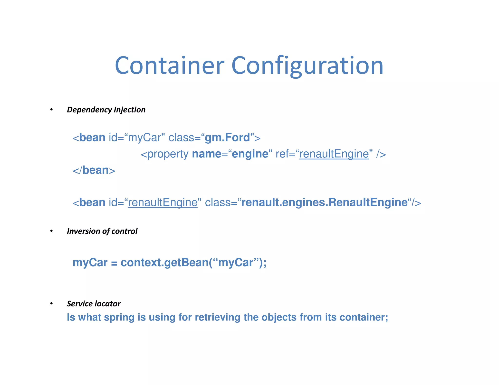 Container Configuration
•   Dependency Injection


     <bean id=“myCar" class=“gm.Ford">
                 <property name=“engine" ref=“renaultEngine" />
     </bean>

     <bean id=“renaultEngine" class=“renault.engines.RenaultEngine“/>

•   Inversion of control


     myCar = context.getBean(“myCar”);


•   Service locator
    Is what spring is using for retrieving the objects from its container;
 